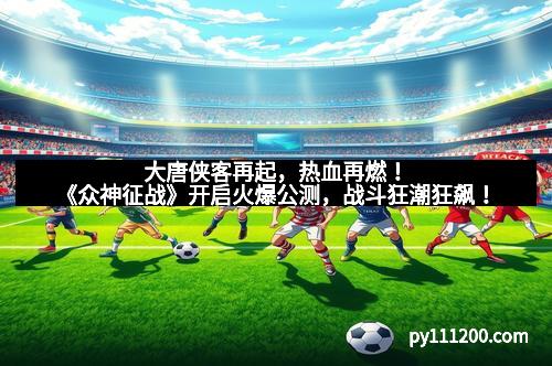 大唐侠客再起，热血再燃！《众神征战》开启火爆公测，战斗狂潮狂飙！