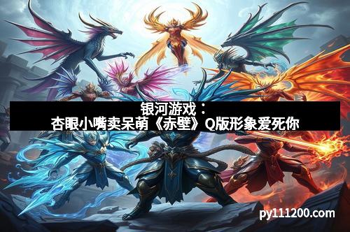 银河游戏：杏眼小嘴卖呆萌《赤壁》Q版形象爱死你