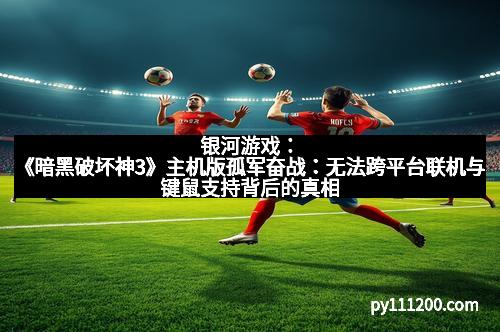 银河游戏：《暗黑破坏神3》主机版孤军奋战：无法跨平台联机与键鼠支持背后的真相